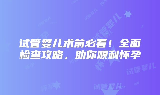 试管婴儿术前必看！全面检查攻略，助你顺利怀孕