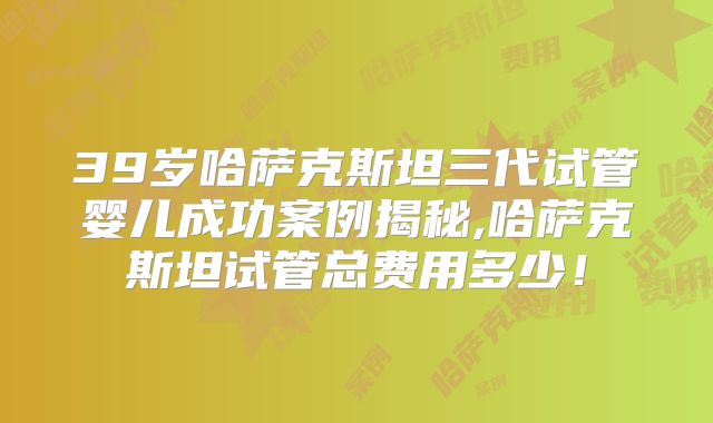 39岁哈萨克斯坦三代试管婴儿成功案例揭秘,哈萨克斯坦试管总费用多少！