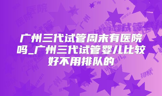 广州三代试管周末有医院吗_广州三代试管婴儿比较好不用排队的