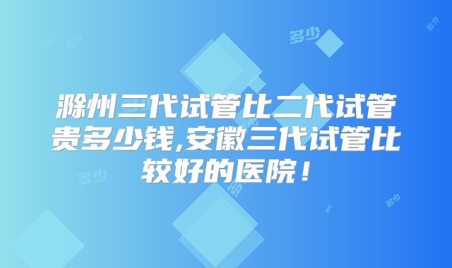 滁州三代试管比二代试管贵多少钱,安徽三代试管比较好的医院!