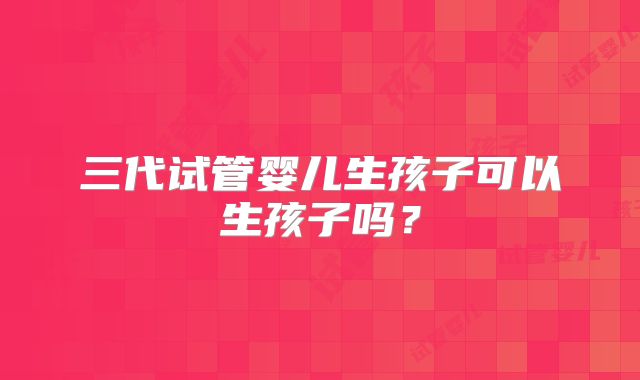 三代试管婴儿生孩子可以生孩子吗?