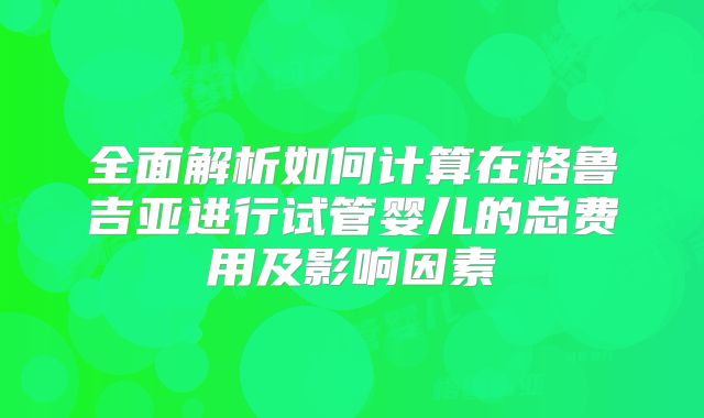 全面解析如何计算在格鲁吉亚进行试管婴儿的总费用及影响因素