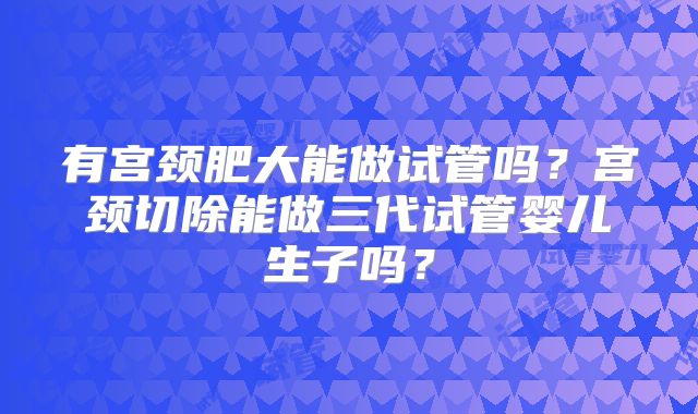 有宫颈肥大能做试管吗？宫颈切除能做三代试管婴儿生子吗？
