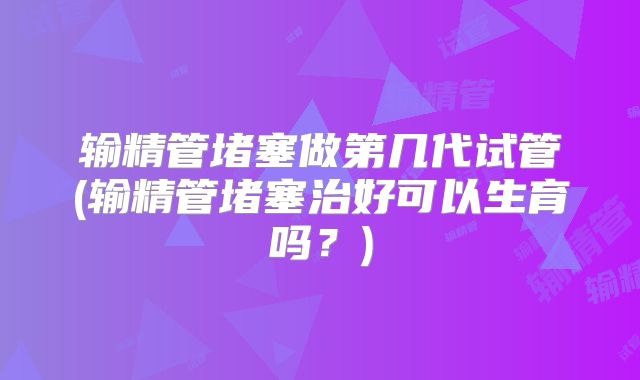 输精管堵塞做第几代试管(输精管堵塞治好可以生育吗?)