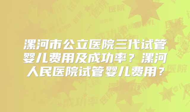 漯河市公立医院三代试管婴儿费用及成功率?漯河人民医院试管婴儿费用?