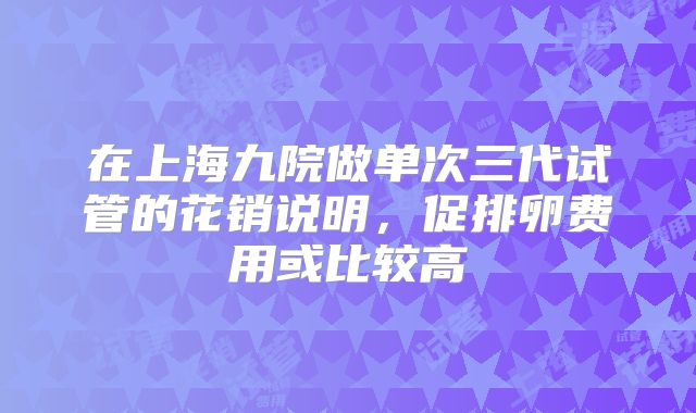 在上海九院做单次三代试管的花销说明，促排卵费用或比较高
