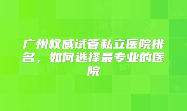广州权威试管私立医院排名,如何选择最专业的医院