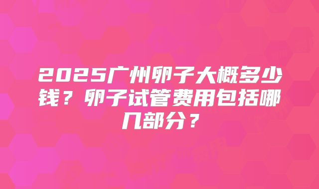 2025广州卵子大概多少钱?卵子试管费用包括哪几部分?