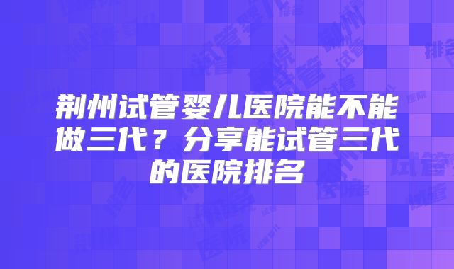 荆州试管婴儿医院能不能做三代?分享能试管三代的医院排名