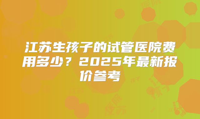 江苏生孩子的试管医院费用多少？2025年最新报价参考