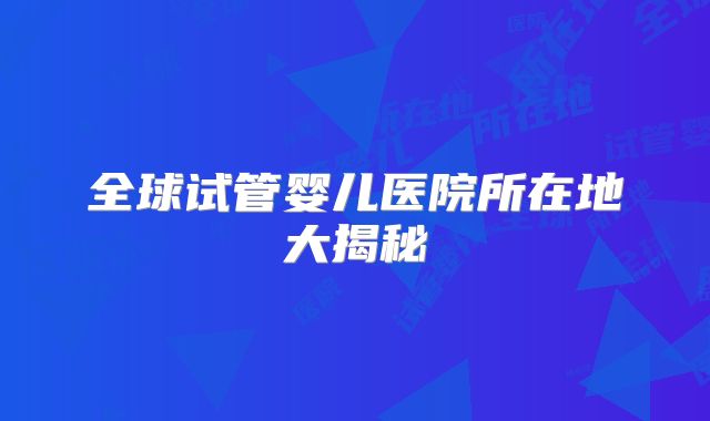 全球试管婴儿医院所在地大揭秘