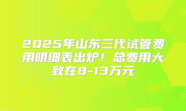 2025年山东三代试管费用明细表出炉!总费用大致在8-13万元