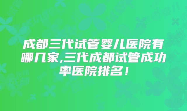 成都三代试管婴儿医院有哪几家,三代成都试管成功率医院排名!