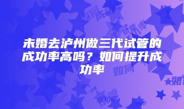 未婚去泸州做三代试管的成功率高吗？如何提升成功率