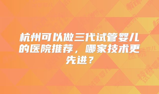 杭州可以做三代试管婴儿的医院推荐,哪家技术更先进?