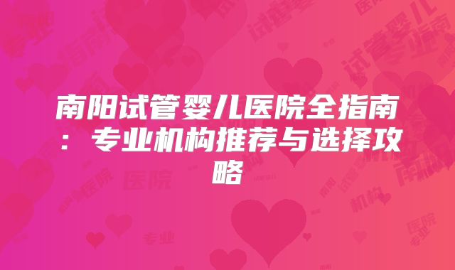 南阳试管婴儿医院全指南:专业机构推荐与选择攻略