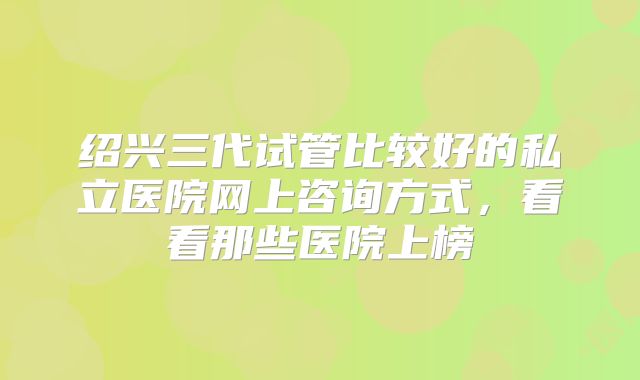 绍兴三代试管比较好的私立医院网上咨询方式，看看那些医院上榜