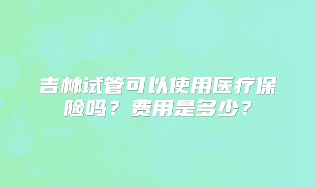吉林试管可以使用医疗保险吗?费用是多少?