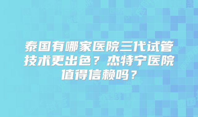 泰国有哪家医院三代试管技术更出色?杰特宁医院值得信赖吗?