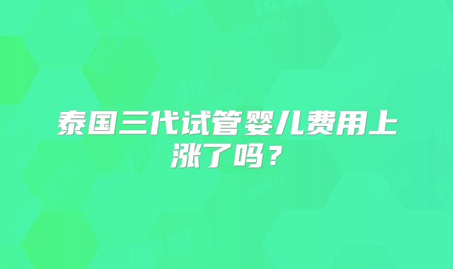 泰国三代试管婴儿费用上涨了吗?