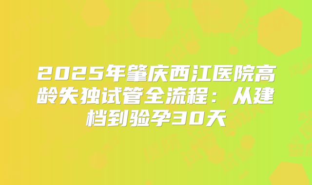 2025年肇庆西江医院高龄失独试管全流程：从建档到验孕30天