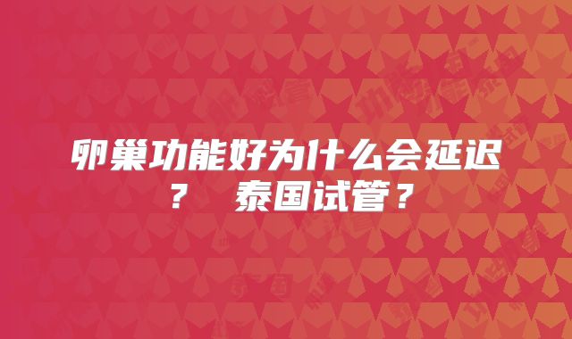 卵巢功能好为什么会延迟？ 泰国试管？