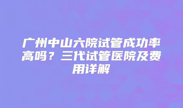 广州中山六院试管成功率高吗？三代试管医院及费用详解