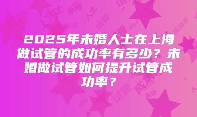 2025年未婚人士在上海做试管的成功率有多少？未婚做试管如何提升试管成功率？