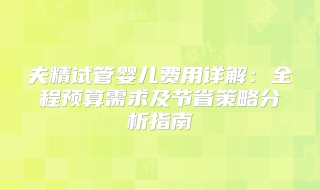 夫精试管婴儿费用详解:全程预算需求及节省策略分析指南