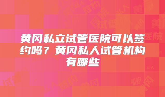 黄冈私立试管医院可以签约吗？黄冈私人试管机构有哪些