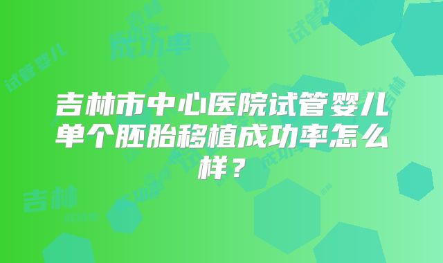吉林市中心医院试管婴儿单个胚胎移植成功率怎么样?
