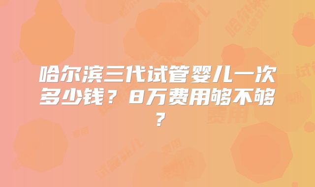 哈尔滨三代试管婴儿一次多少钱？8万费用够不够？