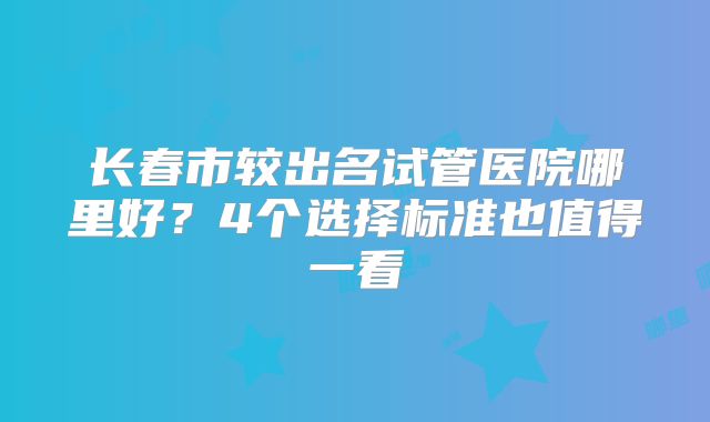长春市较出名试管医院哪里好？4个选择标准也值得一看
