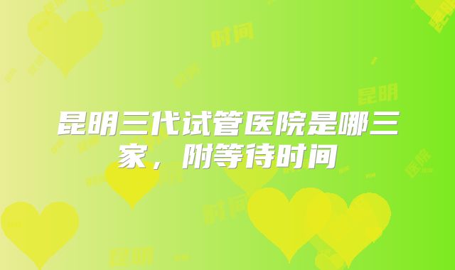 昆明三代试管医院是哪三家,附等待时间