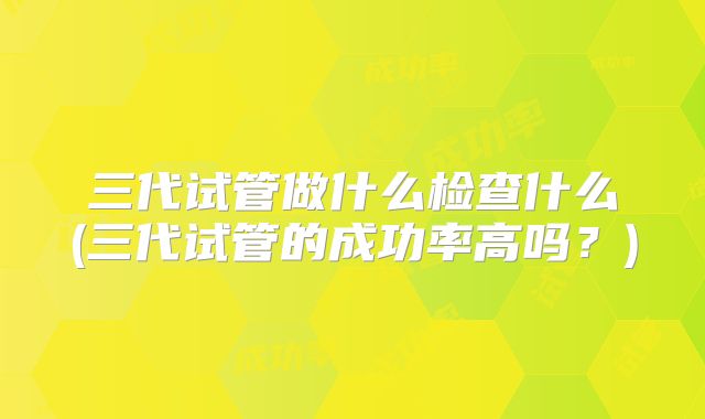 三代试管做什么检查什么(三代试管的成功率高吗？)