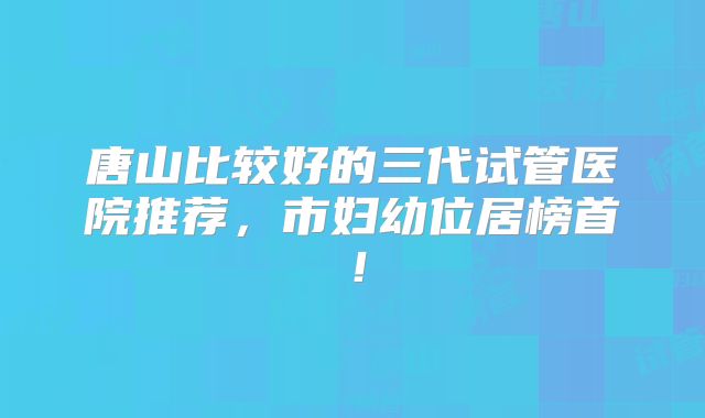 唐山比较好的三代试管医院推荐,市妇幼位居榜首!