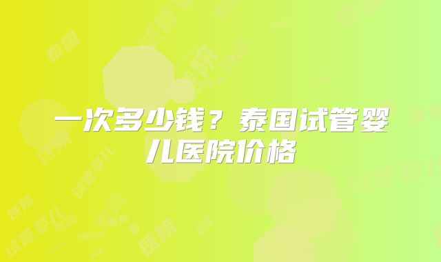一次多少钱?泰国试管婴儿医院价格