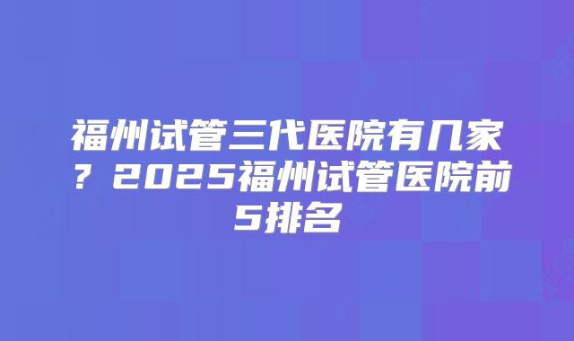 福州试管三代医院有几家?2025福州试管医院前5排名