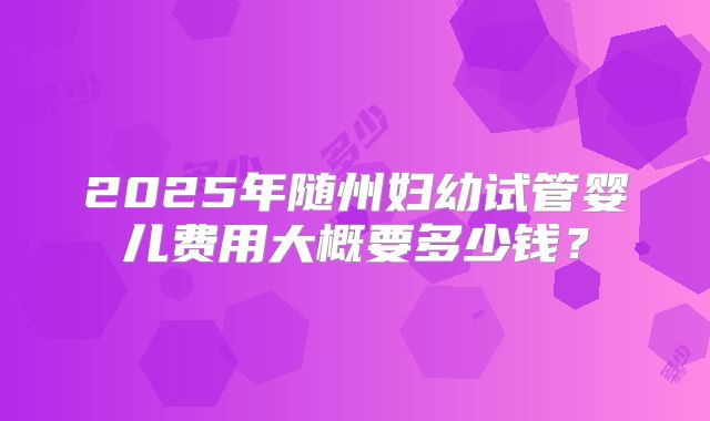 2025年随州妇幼试管婴儿费用大概要多少钱？