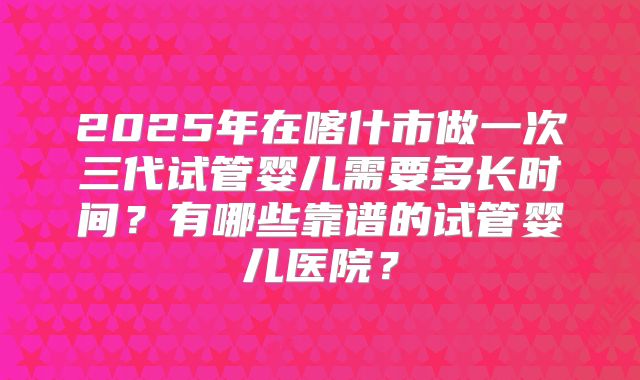 2025年在喀什市做一次三代试管婴儿需要多长时间？有哪些靠谱的试管婴儿医院？