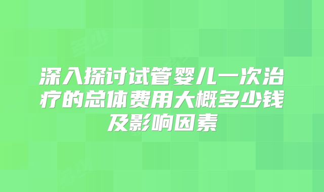 深入探讨试管婴儿一次治疗的总体费用大概多少钱及影响因素