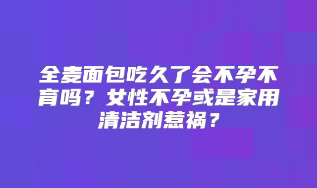 全麦面包吃久了会不孕不育吗?女性不孕或是家用清洁剂惹祸?