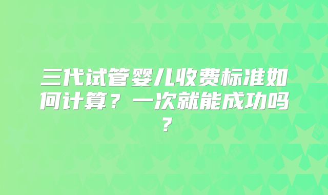 三代试管婴儿收费标准如何计算?一次就能成功吗?