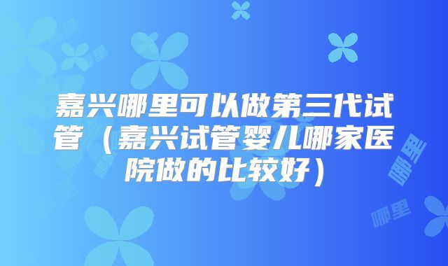 嘉兴哪里可以做第三代试管(嘉兴试管婴儿哪家医院做的比较好)