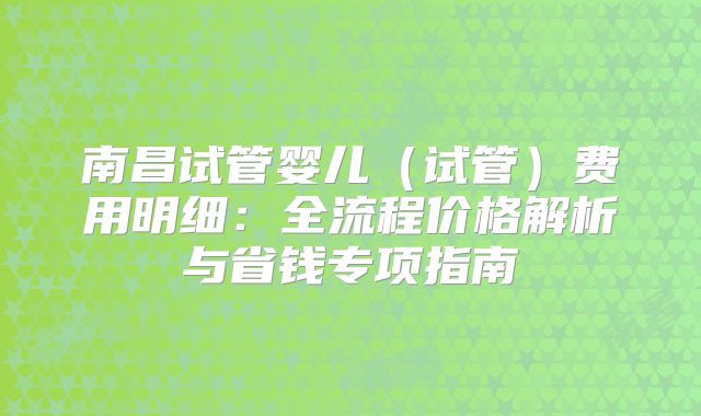 南昌试管婴儿(试管)费用明细:全流程价格解析与省钱专项指南