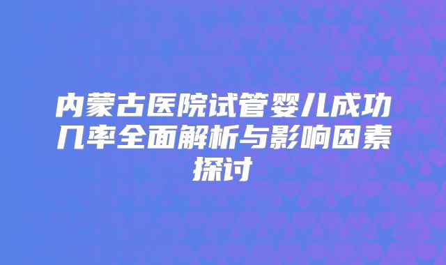 内蒙古医院试管婴儿成功几率全面解析与影响因素探讨