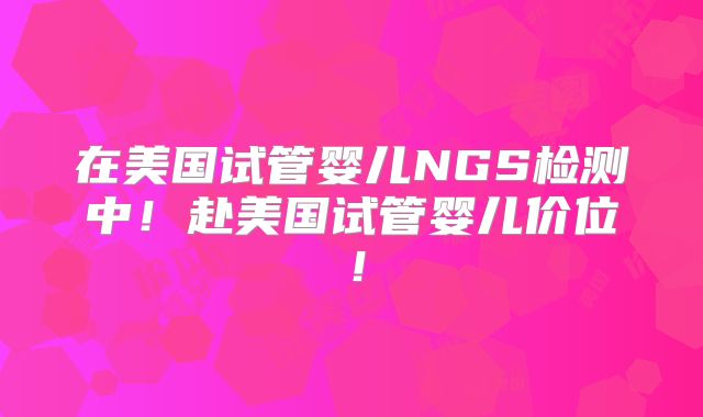 在美国试管婴儿NGS检测中!赴美国试管婴儿价位!