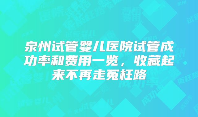 泉州试管婴儿医院试管成功率和费用一览,收藏起来不再走冤枉路