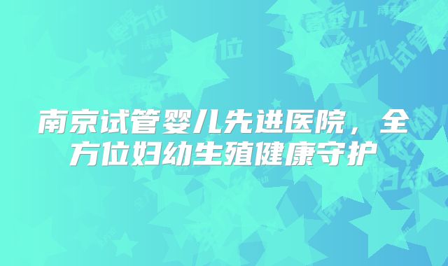 南京试管婴儿先进医院,全方位妇幼生殖健康守护