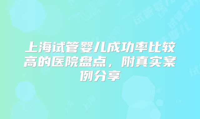 上海试管婴儿成功率比较高的医院盘点，附真实案例分享